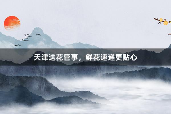 天津送花管事,鲜花速递更贴心